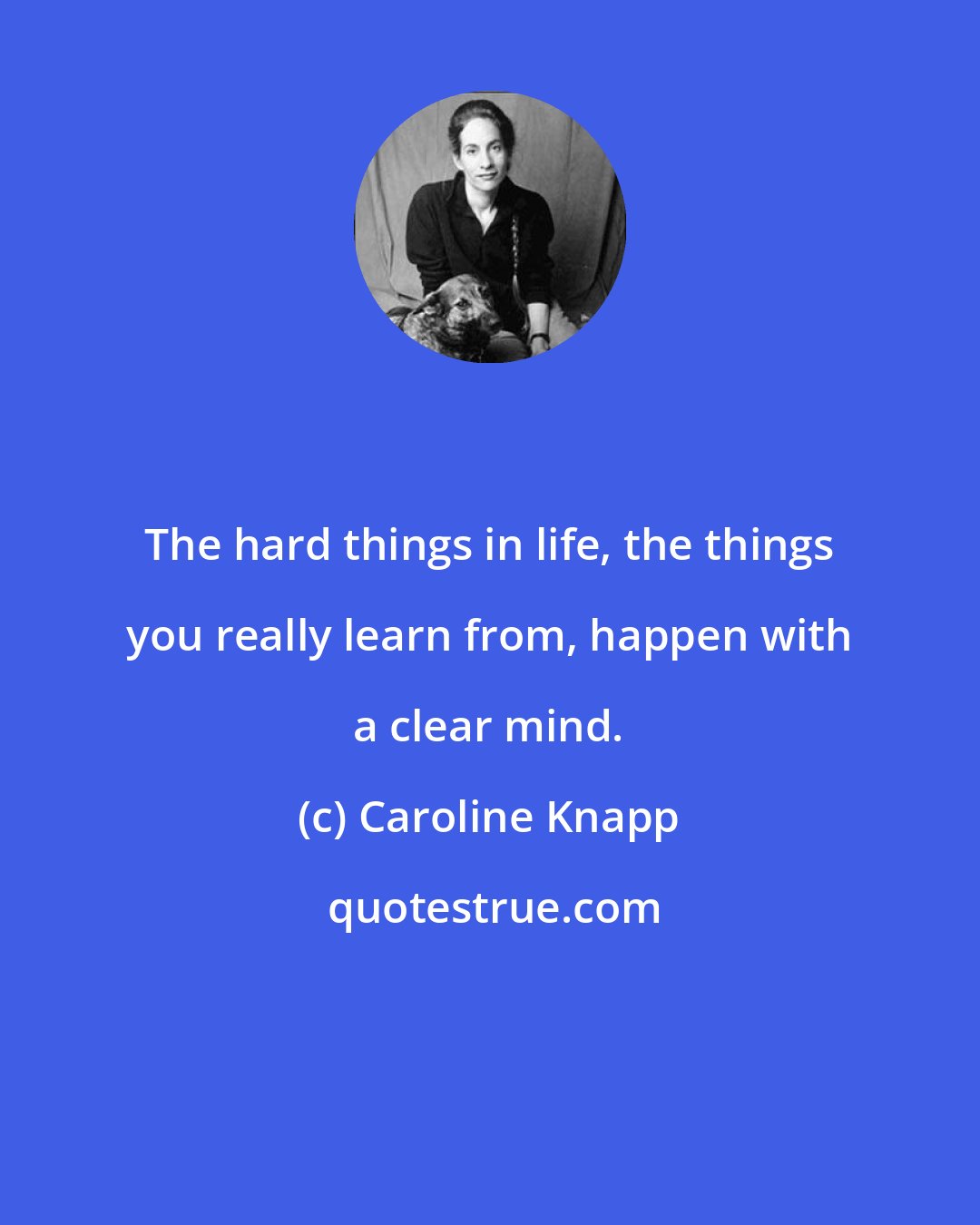 Caroline Knapp: The hard things in life, the things you really learn from, happen with a clear mind.