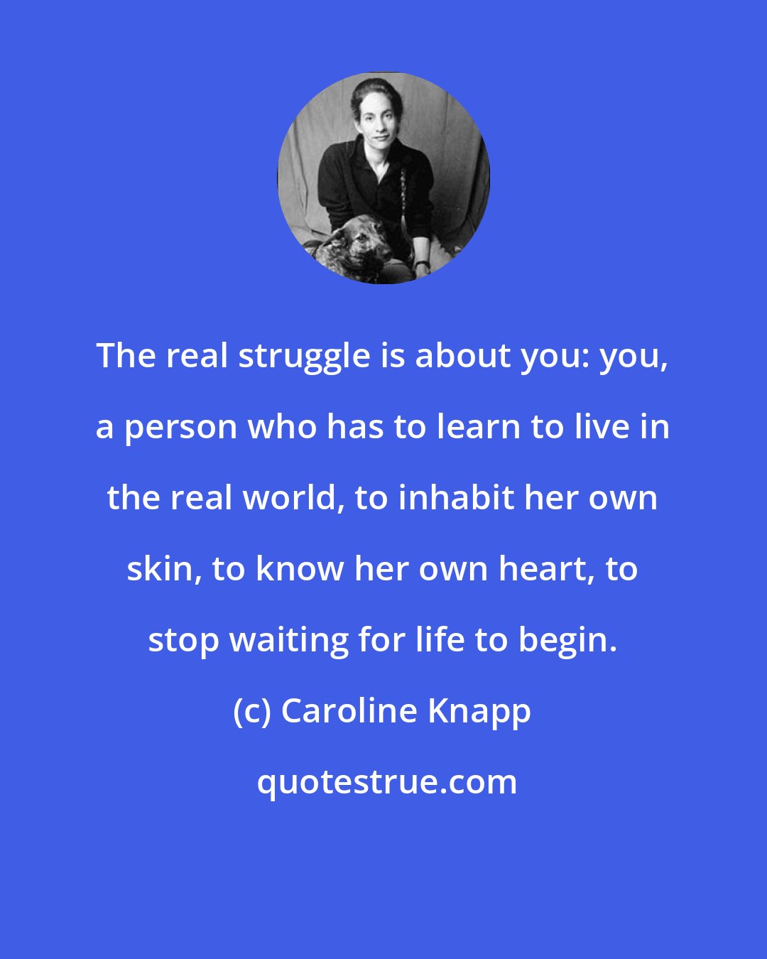 Caroline Knapp: The real struggle is about you: you, a person who has to learn to live in the real world, to inhabit her own skin, to know her own heart, to stop waiting for life to begin.