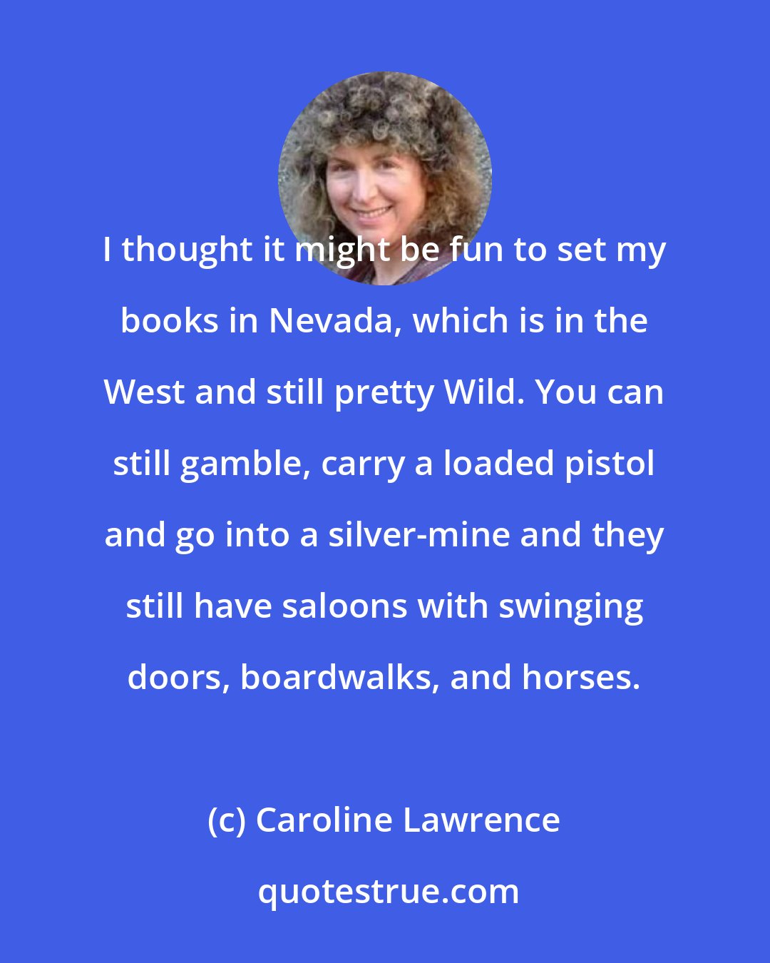 Caroline Lawrence: I thought it might be fun to set my books in Nevada, which is in the West and still pretty Wild. You can still gamble, carry a loaded pistol and go into a silver-mine and they still have saloons with swinging doors, boardwalks, and horses.