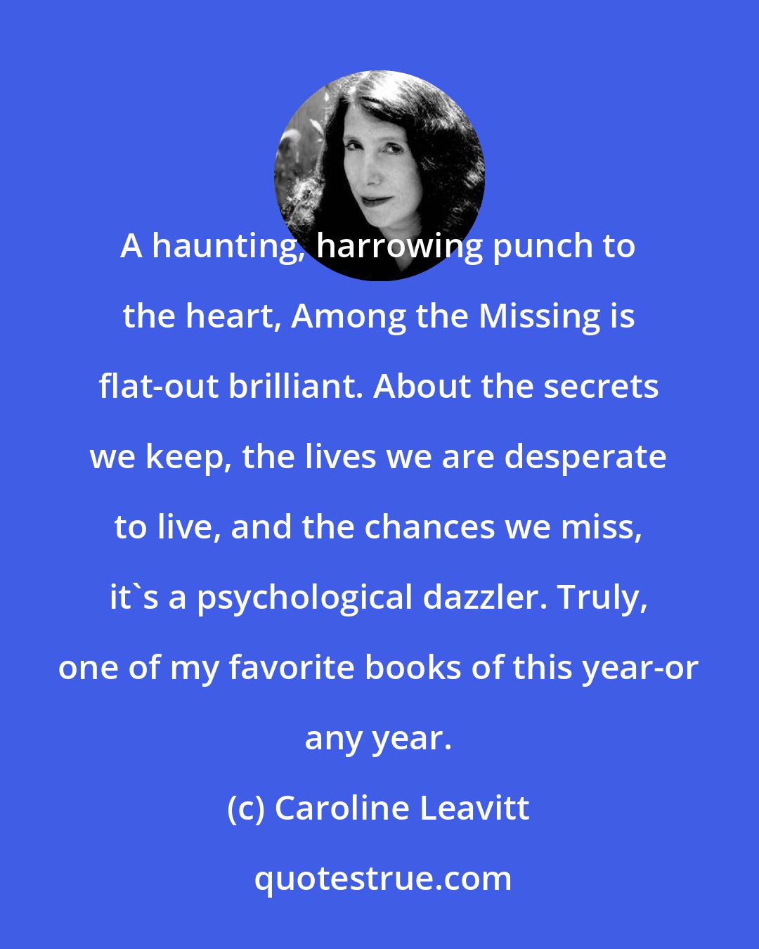 Caroline Leavitt: A haunting, harrowing punch to the heart, Among the Missing is flat-out brilliant. About the secrets we keep, the lives we are desperate to live, and the chances we miss, it's a psychological dazzler. Truly, one of my favorite books of this year-or any year.