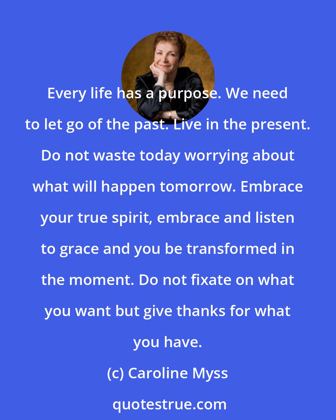 Caroline Myss: Every life has a purpose. We need to let go of the past. Live in the present. Do not waste today worrying about what will happen tomorrow. Embrace your true spirit, embrace and listen to grace and you be transformed in the moment. Do not fixate on what you want but give thanks for what you have.