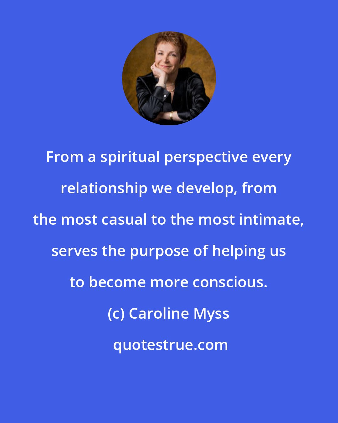 Caroline Myss: From a spiritual perspective every relationship we develop, from the most casual to the most intimate, serves the purpose of helping us to become more conscious.