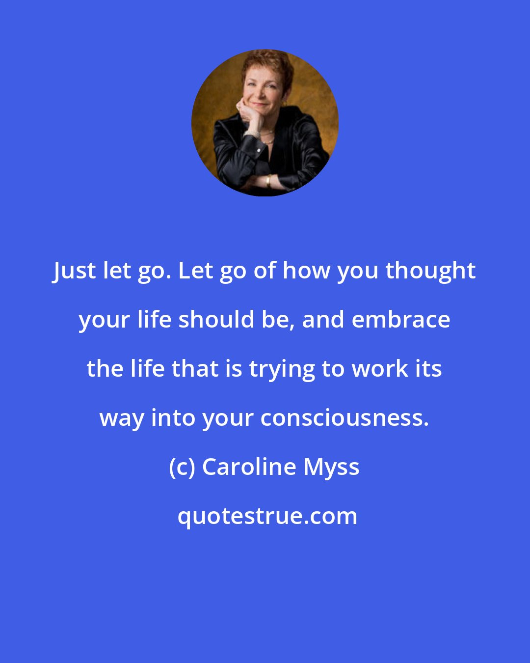 Caroline Myss: Just let go. Let go of how you thought your life should be, and embrace the life that is trying to work its way into your consciousness.