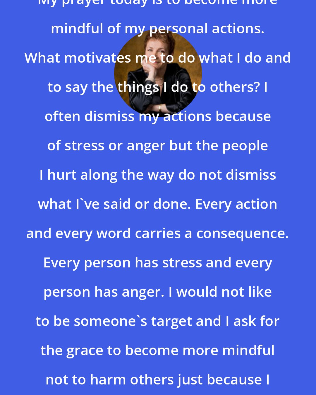 Caroline Myss: My prayer today is to become more mindful of my personal actions. What motivates me to do what I do and to say the things I do to others? I often dismiss my actions because of stress or anger but the people I hurt along the way do not dismiss what I've said or done. Every action and every word carries a consequence. Every person has stress and every person has anger. I would not like to be someone's target and I ask for the grace to become more mindful not to harm others just because I am having a bad day.