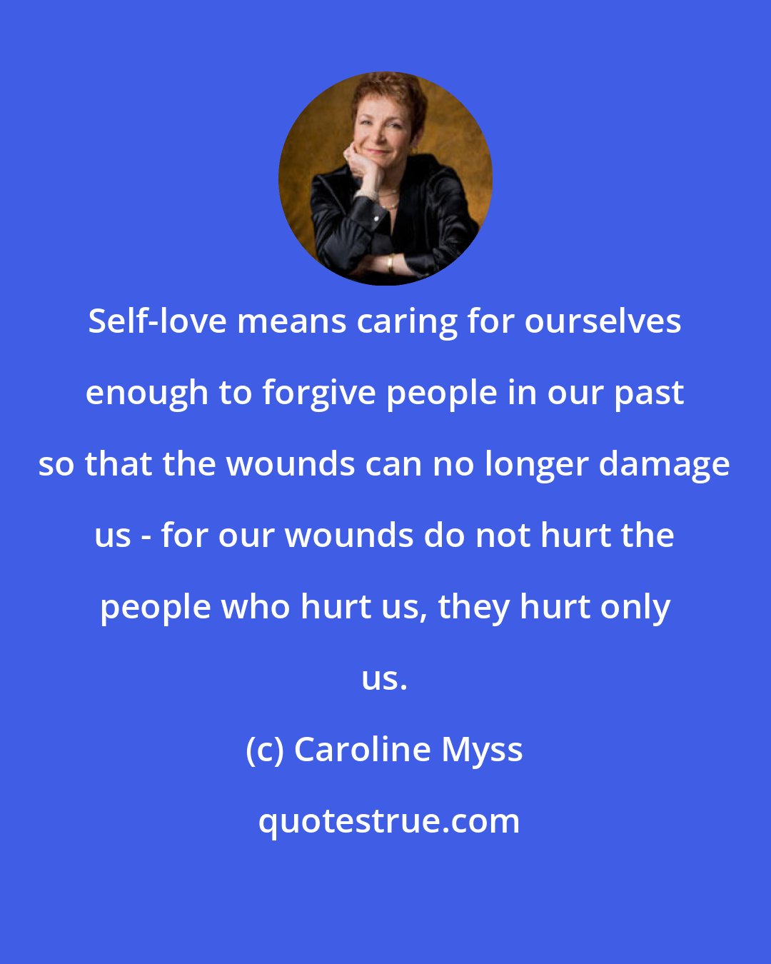 Caroline Myss: Self-love means caring for ourselves enough to forgive people in our past so that the wounds can no longer damage us - for our wounds do not hurt the people who hurt us, they hurt only us.