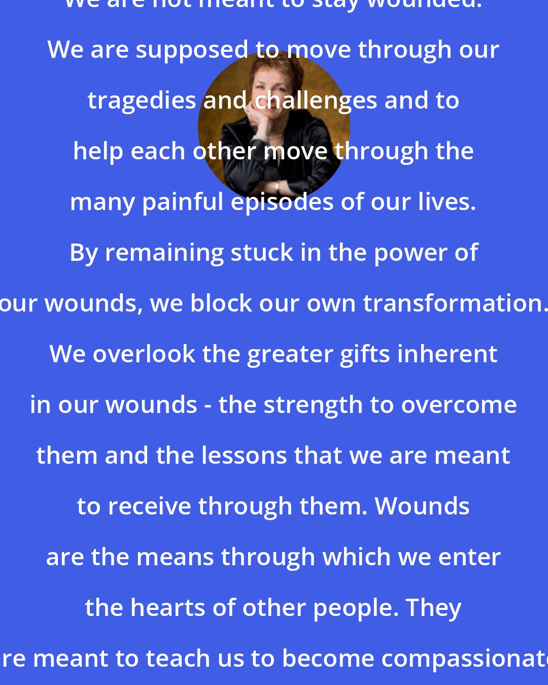 Caroline Myss: We are not meant to stay wounded. We are supposed to move through our tragedies and challenges and to help each other move through the many painful episodes of our lives. By remaining stuck in the power of our wounds, we block our own transformation. We overlook the greater gifts inherent in our wounds - the strength to overcome them and the lessons that we are meant to receive through them. Wounds are the means through which we enter the hearts of other people. They are meant to teach us to become compassionate and wise.