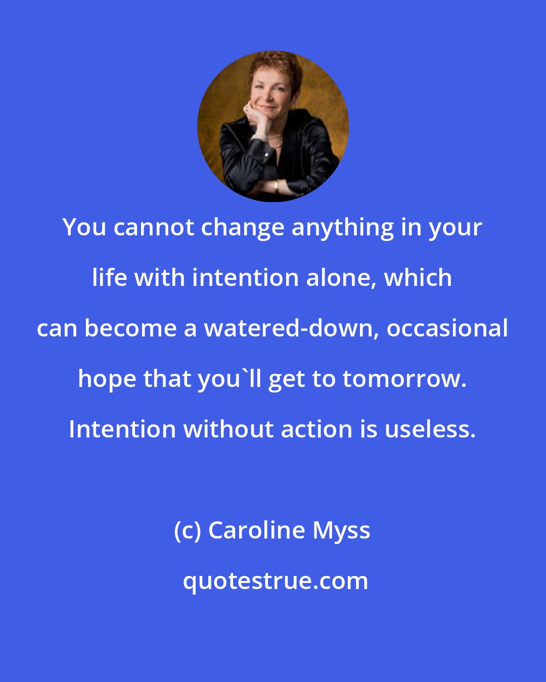 Caroline Myss: You cannot change anything in your life with intention alone, which can become a watered-down, occasional hope that you'll get to tomorrow. Intention without action is useless.