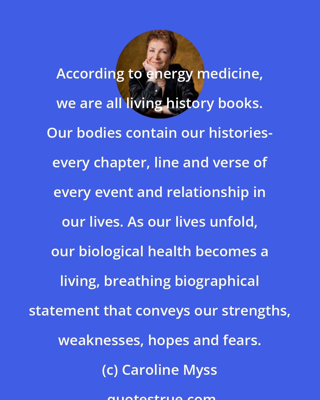 Caroline Myss: According to energy medicine, we are all living history books. Our bodies contain our histories- every chapter, line and verse of every event and relationship in our lives. As our lives unfold, our biological health becomes a living, breathing biographical statement that conveys our strengths, weaknesses, hopes and fears.