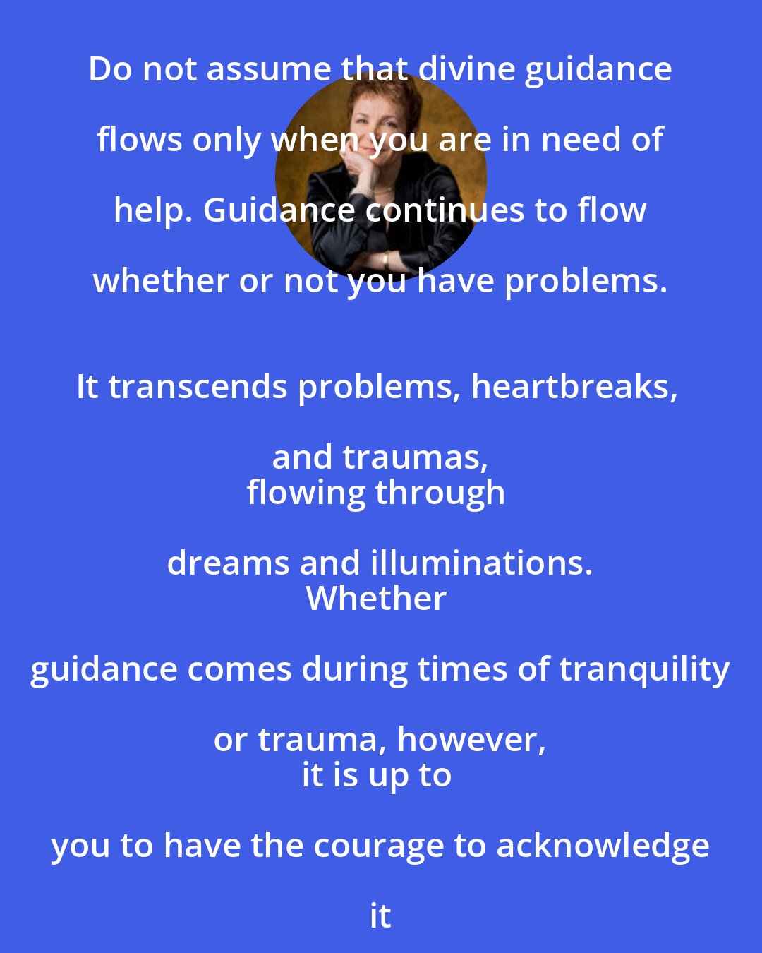 Caroline Myss: Do not assume that divine guidance flows only when you are in need of help. Guidance continues to flow whether or not you have problems. 
It transcends problems, heartbreaks, and traumas, 
flowing through dreams and illuminations. 
Whether guidance comes during times of tranquility or trauma, however, 
it is up to you to have the courage to acknowledge it