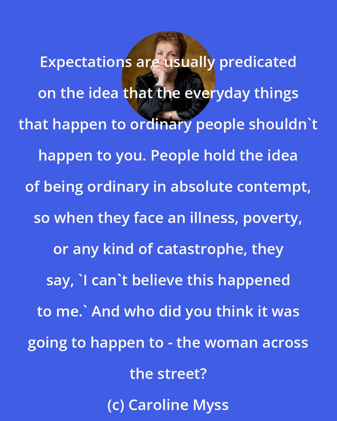 Caroline Myss: Expectations are usually predicated on the idea that the everyday things that happen to ordinary people shouldn't happen to you. People hold the idea of being ordinary in absolute contempt, so when they face an illness, poverty, or any kind of catastrophe, they say, 'I can't believe this happened to me.' And who did you think it was going to happen to - the woman across the street?