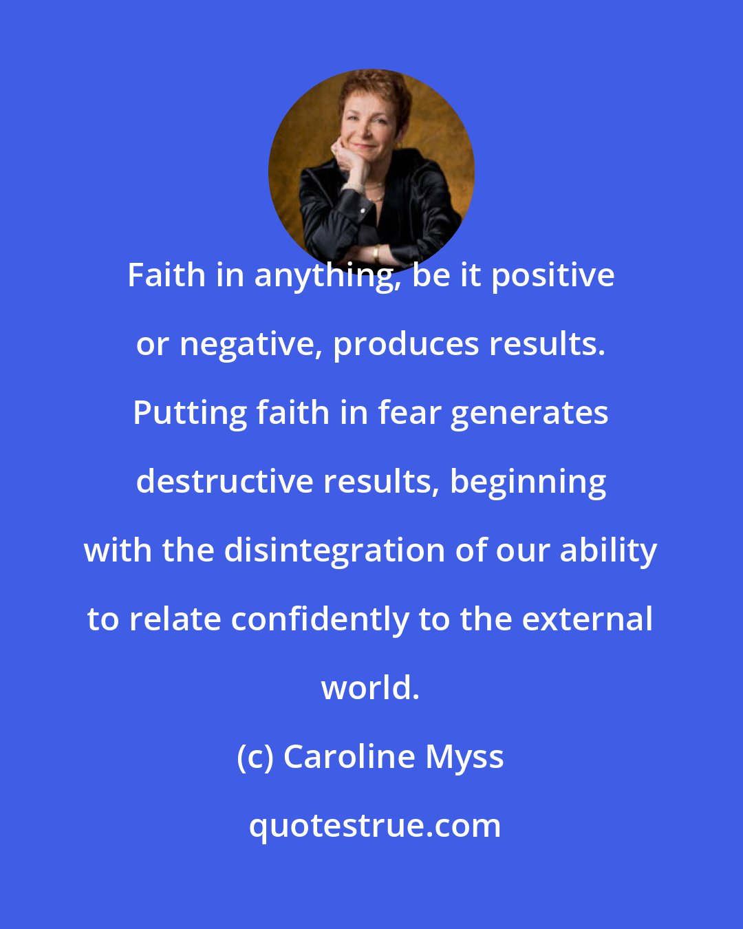 Caroline Myss: Faith in anything, be it positive or negative, produces results. Putting faith in fear generates destructive results, beginning with the disintegration of our ability to relate confidently to the external world.