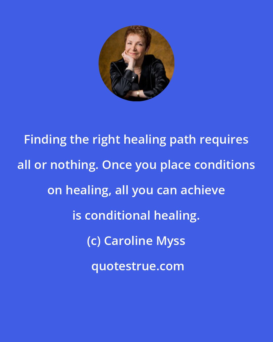 Caroline Myss: Finding the right healing path requires all or nothing. Once you place conditions on healing, all you can achieve is conditional healing.