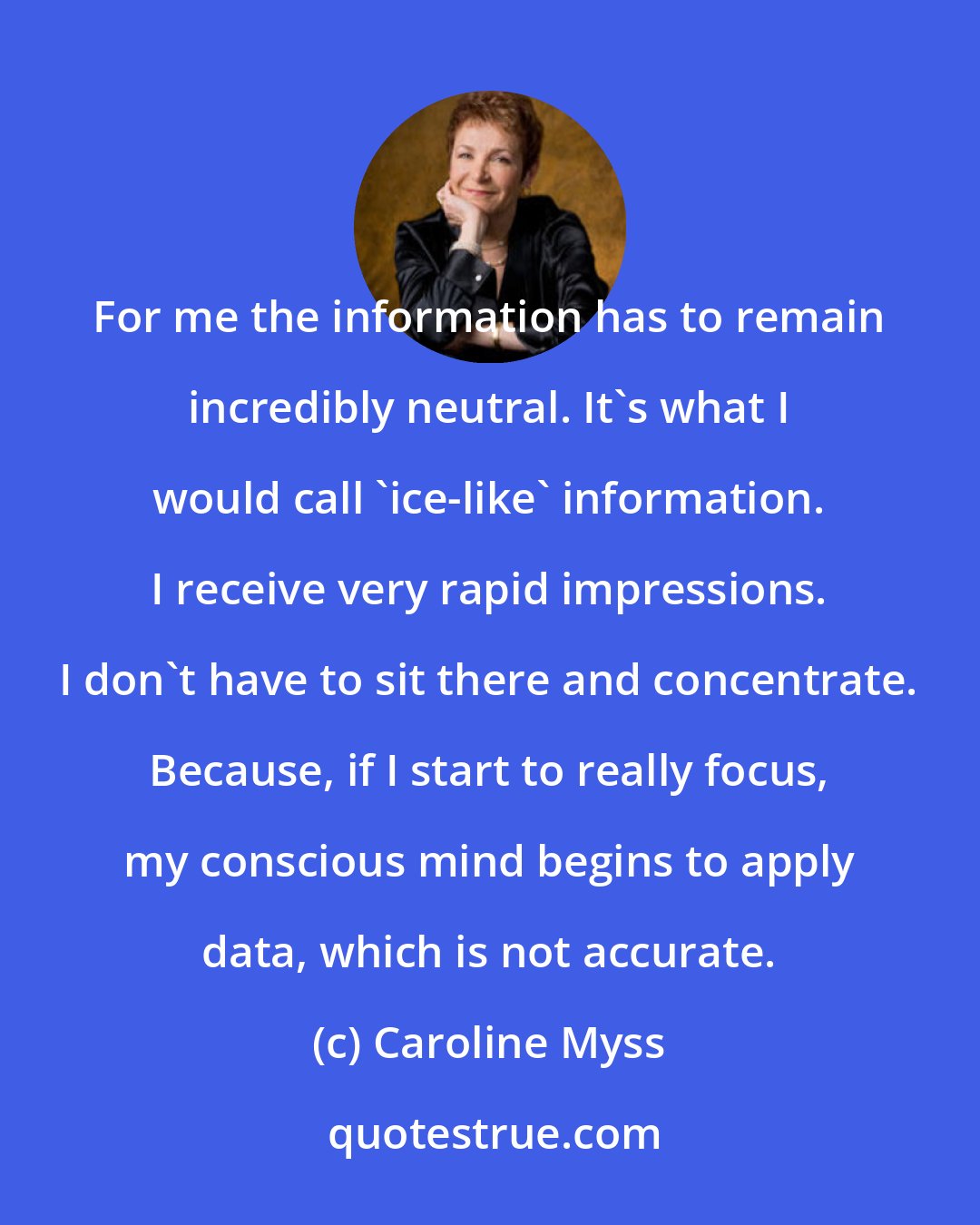 Caroline Myss: For me the information has to remain incredibly neutral. It's what I would call 'ice-like' information. I receive very rapid impressions. I don't have to sit there and concentrate. Because, if I start to really focus, my conscious mind begins to apply data, which is not accurate.