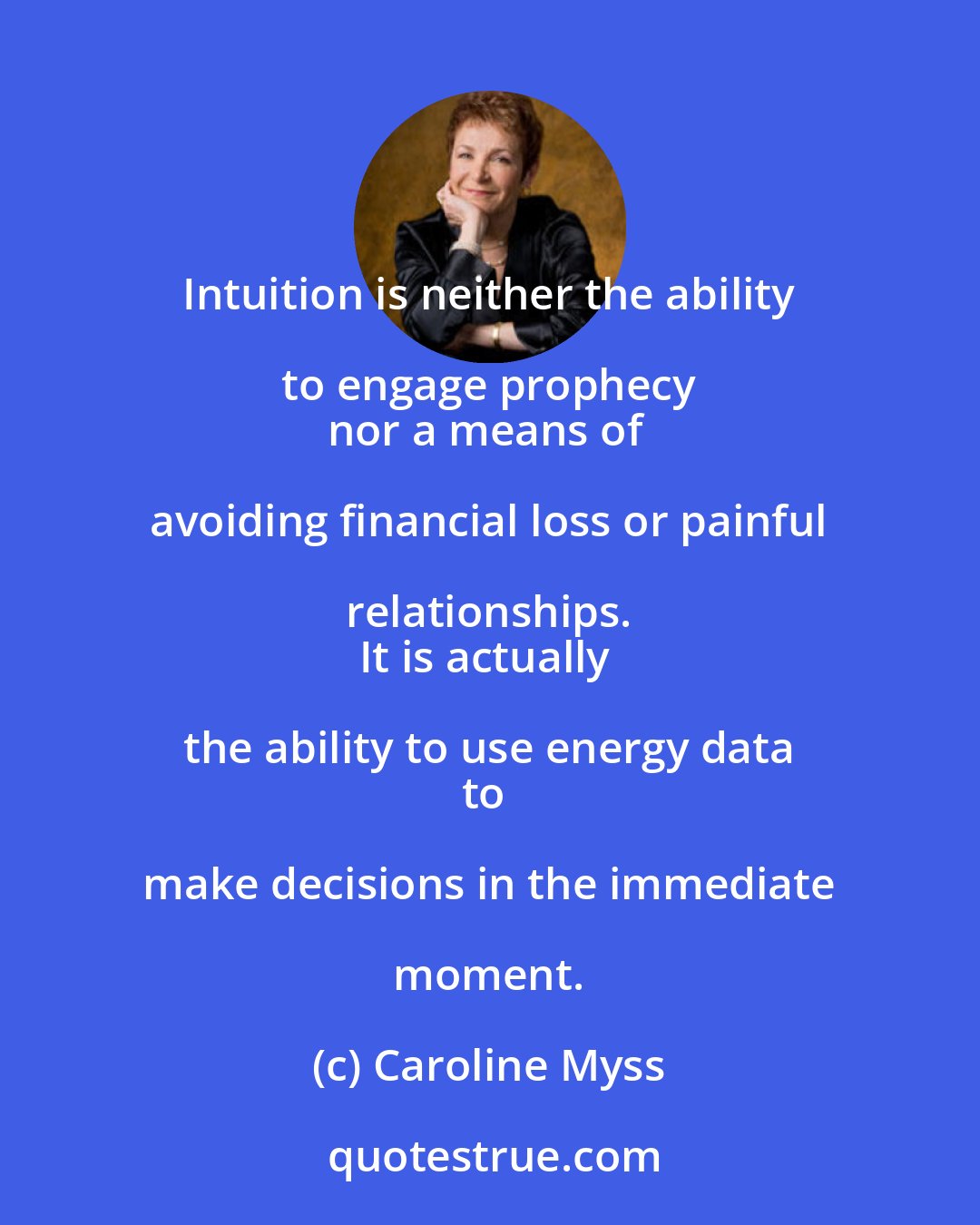 Caroline Myss: Intuition is neither the ability to engage prophecy 
nor a means of avoiding financial loss or painful relationships. 
It is actually the ability to use energy data 
to make decisions in the immediate moment.