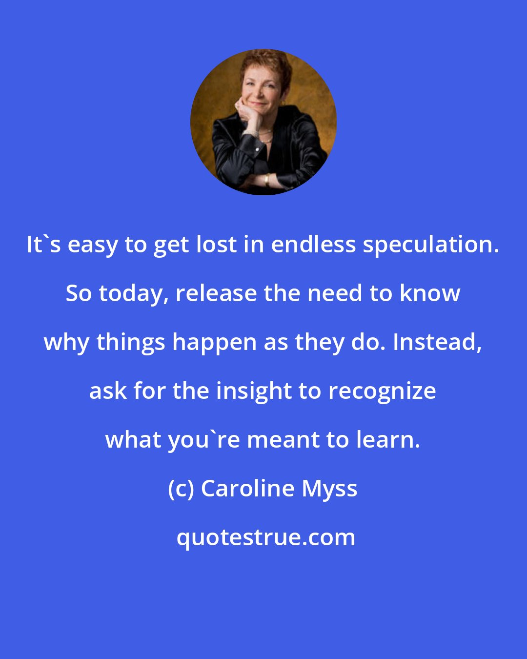 Caroline Myss: It's easy to get lost in endless speculation. So today, release the need to know why things happen as they do. Instead, ask for the insight to recognize what you're meant to learn.