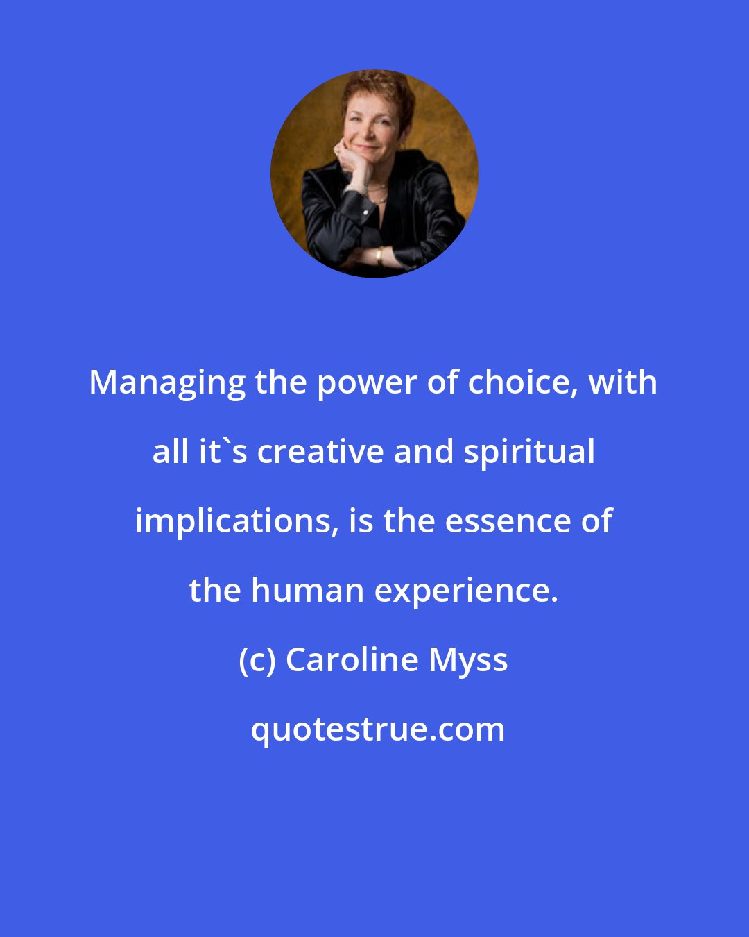 Caroline Myss: Managing the power of choice, with all it's creative and spiritual implications, is the essence of the human experience.