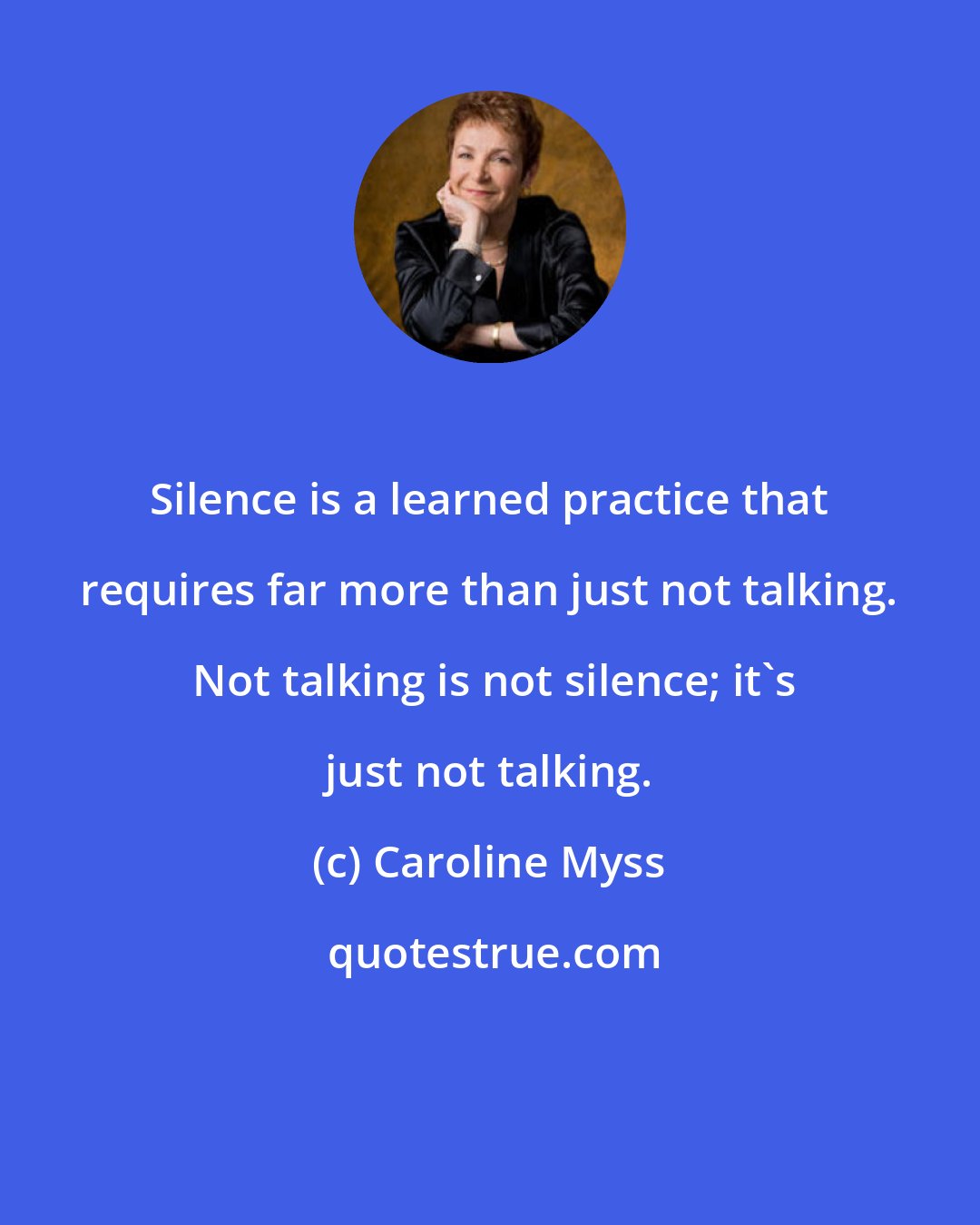 Caroline Myss: Silence is a learned practice that requires far more than just not talking.  Not talking is not silence; it's just not talking.