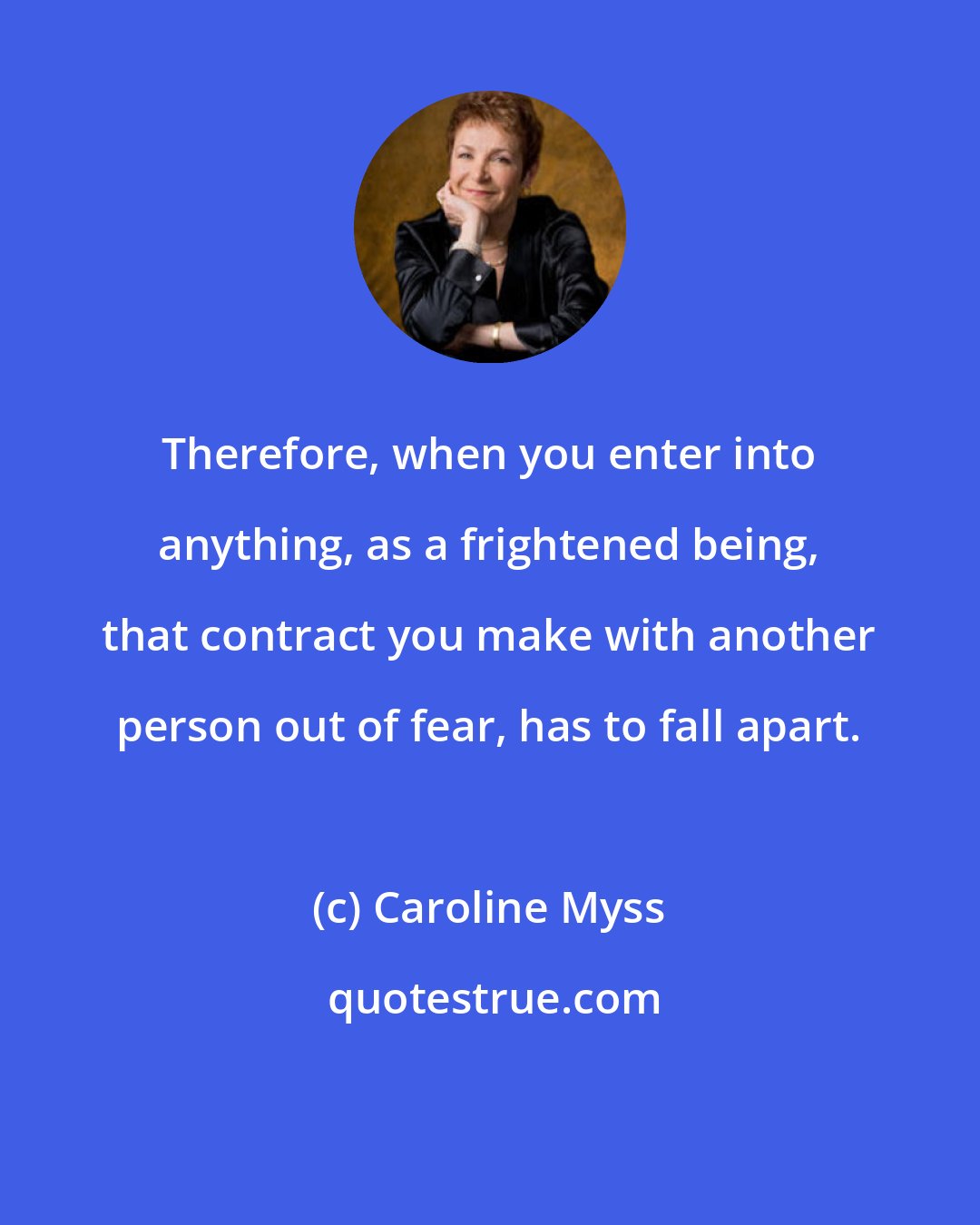 Caroline Myss: Therefore, when you enter into anything, as a frightened being, that contract you make with another person out of fear, has to fall apart.