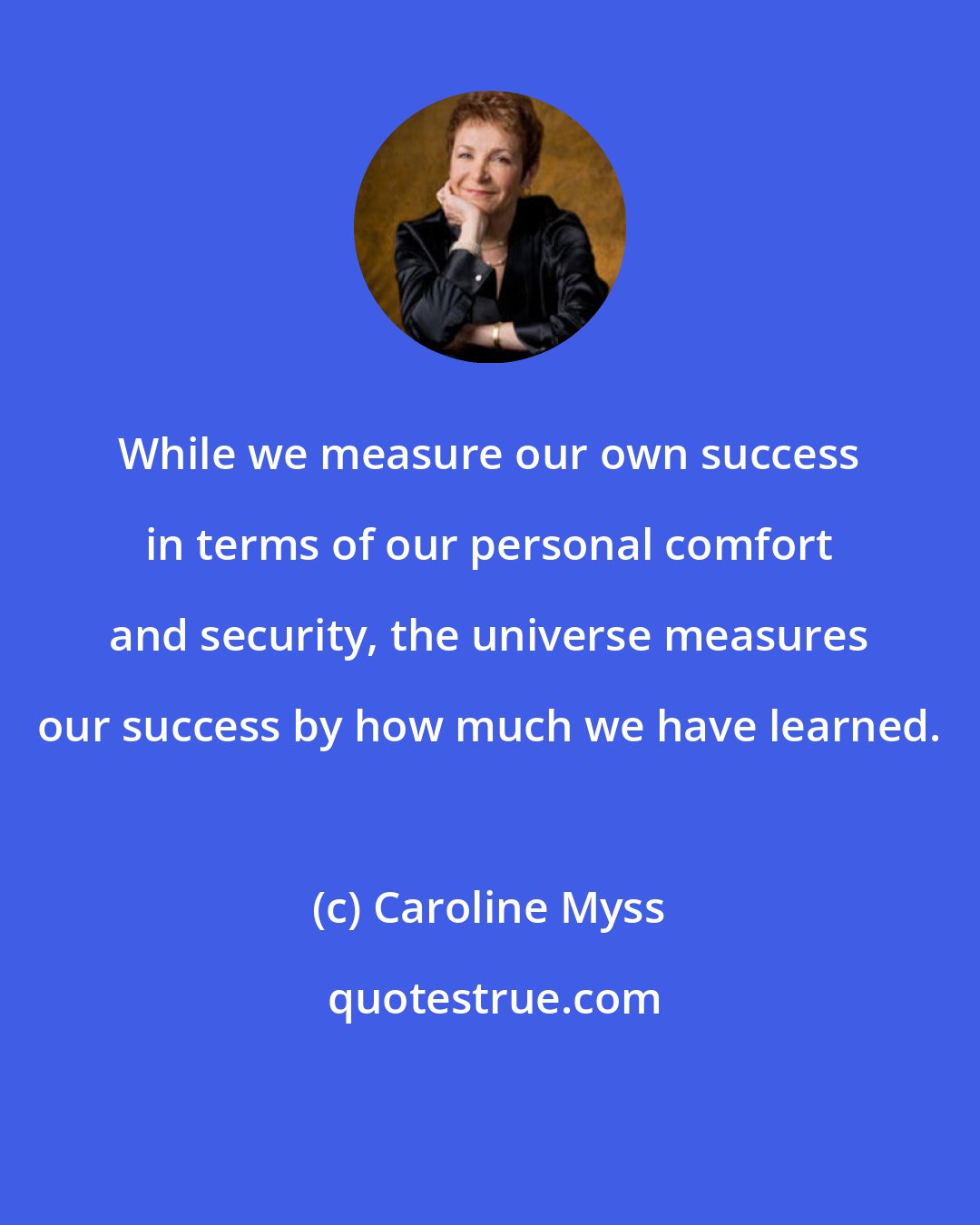 Caroline Myss: While we measure our own success in terms of our personal comfort and security, the universe measures our success by how much we have learned.