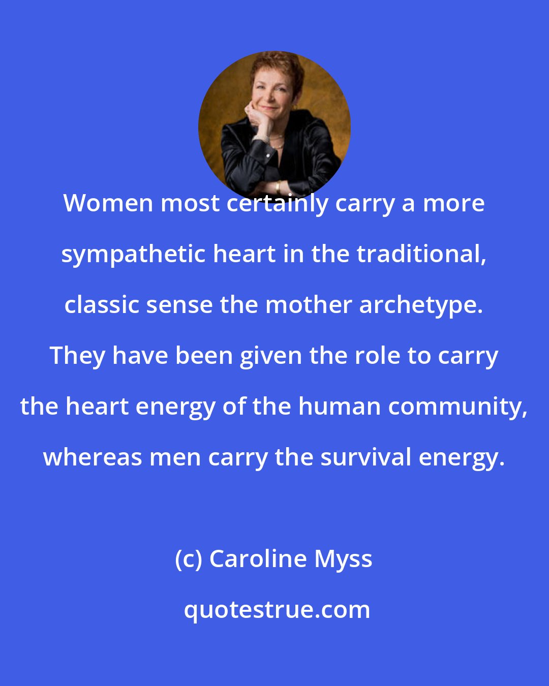 Caroline Myss: Women most certainly carry a more sympathetic heart in the traditional, classic sense the mother archetype. They have been given the role to carry the heart energy of the human community, whereas men carry the survival energy.