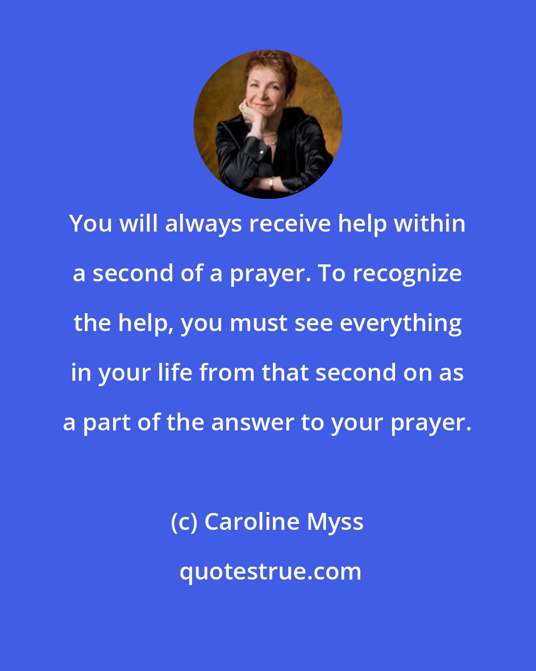 Caroline Myss: You will always receive help within a second of a prayer. To recognize the help, you must see everything in your life from that second on as a part of the answer to your prayer.