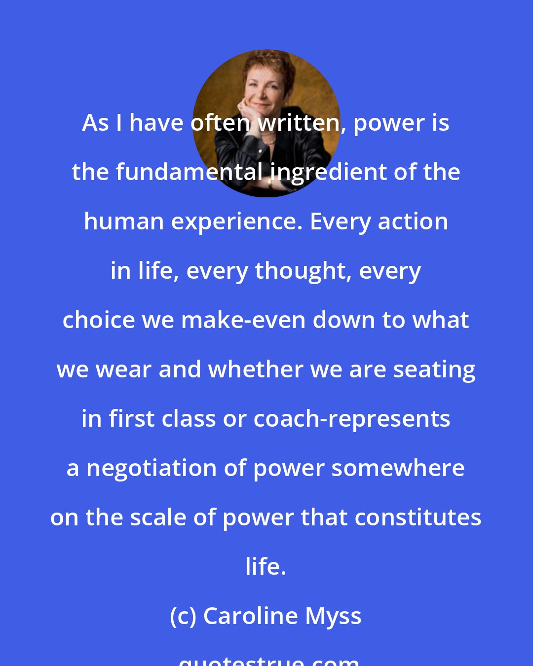 Caroline Myss: As I have often written, power is the fundamental ingredient of the human experience. Every action in life, every thought, every choice we make-even down to what we wear and whether we are seating in first class or coach-represents a negotiation of power somewhere on the scale of power that constitutes life.