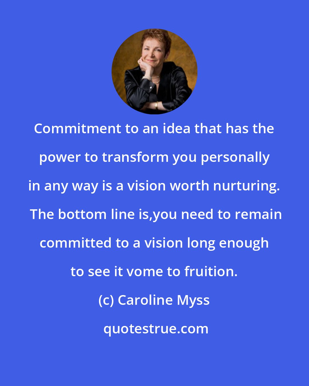 Caroline Myss: Commitment to an idea that has the power to transform you personally in any way is a vision worth nurturing.  The bottom line is,you need to remain committed to a vision long enough to see it vome to fruition.