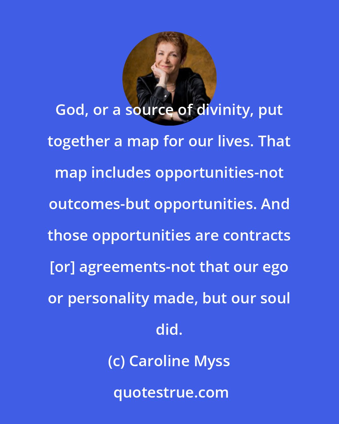 Caroline Myss: God, or a source of divinity, put together a map for our lives. That map includes opportunities-not outcomes-but opportunities. And those opportunities are contracts [or] agreements-not that our ego or personality made, but our soul did.