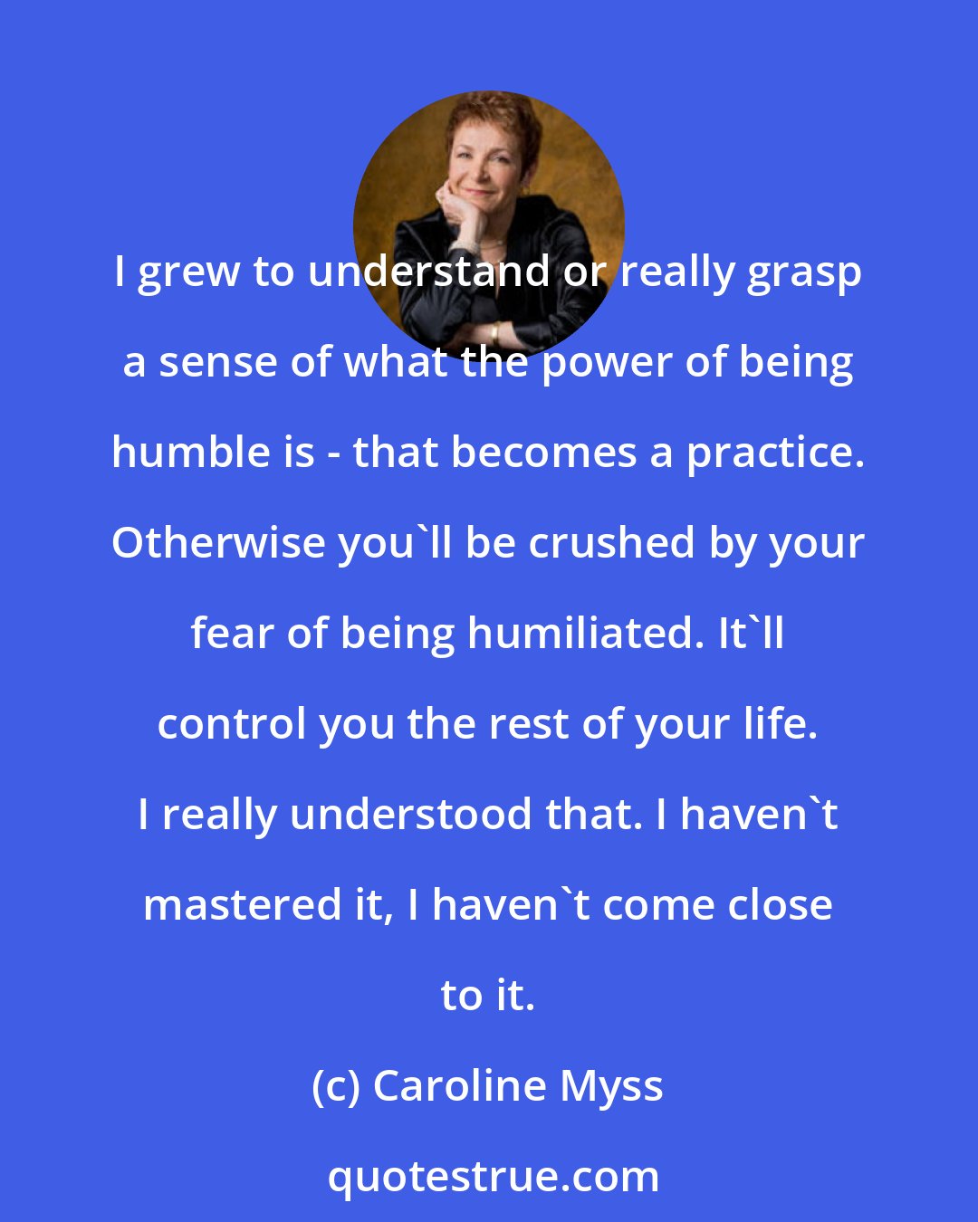 Caroline Myss: I grew to understand or really grasp a sense of what the power of being humble is - that becomes a practice. Otherwise you'll be crushed by your fear of being humiliated. It'll control you the rest of your life. I really understood that. I haven't mastered it, I haven't come close to it.