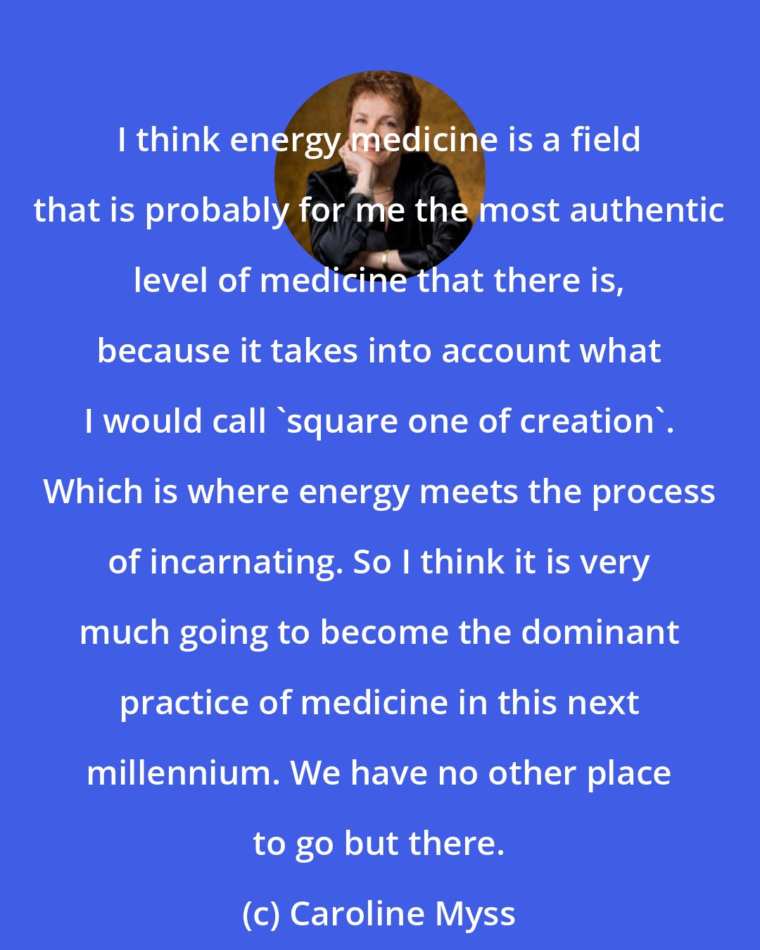 Caroline Myss: I think energy medicine is a field that is probably for me the most authentic level of medicine that there is, because it takes into account what I would call 'square one of creation'. Which is where energy meets the process of incarnating. So I think it is very much going to become the dominant practice of medicine in this next millennium. We have no other place to go but there.
