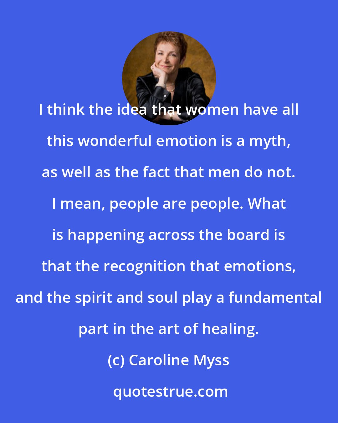 Caroline Myss: I think the idea that women have all this wonderful emotion is a myth, as well as the fact that men do not. I mean, people are people. What is happening across the board is that the recognition that emotions, and the spirit and soul play a fundamental part in the art of healing.