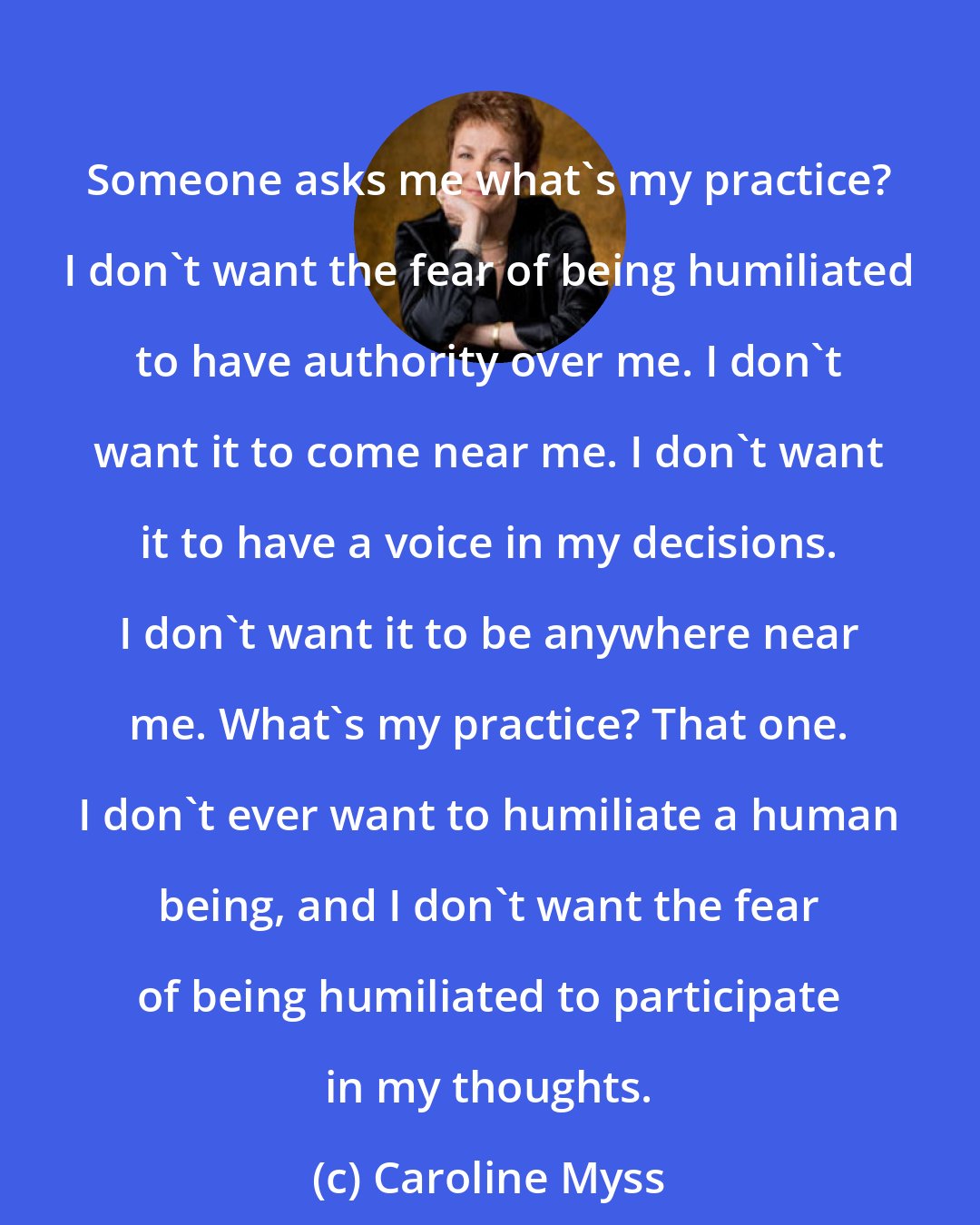 Caroline Myss: Someone asks me what's my practice? I don't want the fear of being humiliated to have authority over me. I don't want it to come near me. I don't want it to have a voice in my decisions. I don't want it to be anywhere near me. What's my practice? That one. I don't ever want to humiliate a human being, and I don't want the fear of being humiliated to participate in my thoughts.