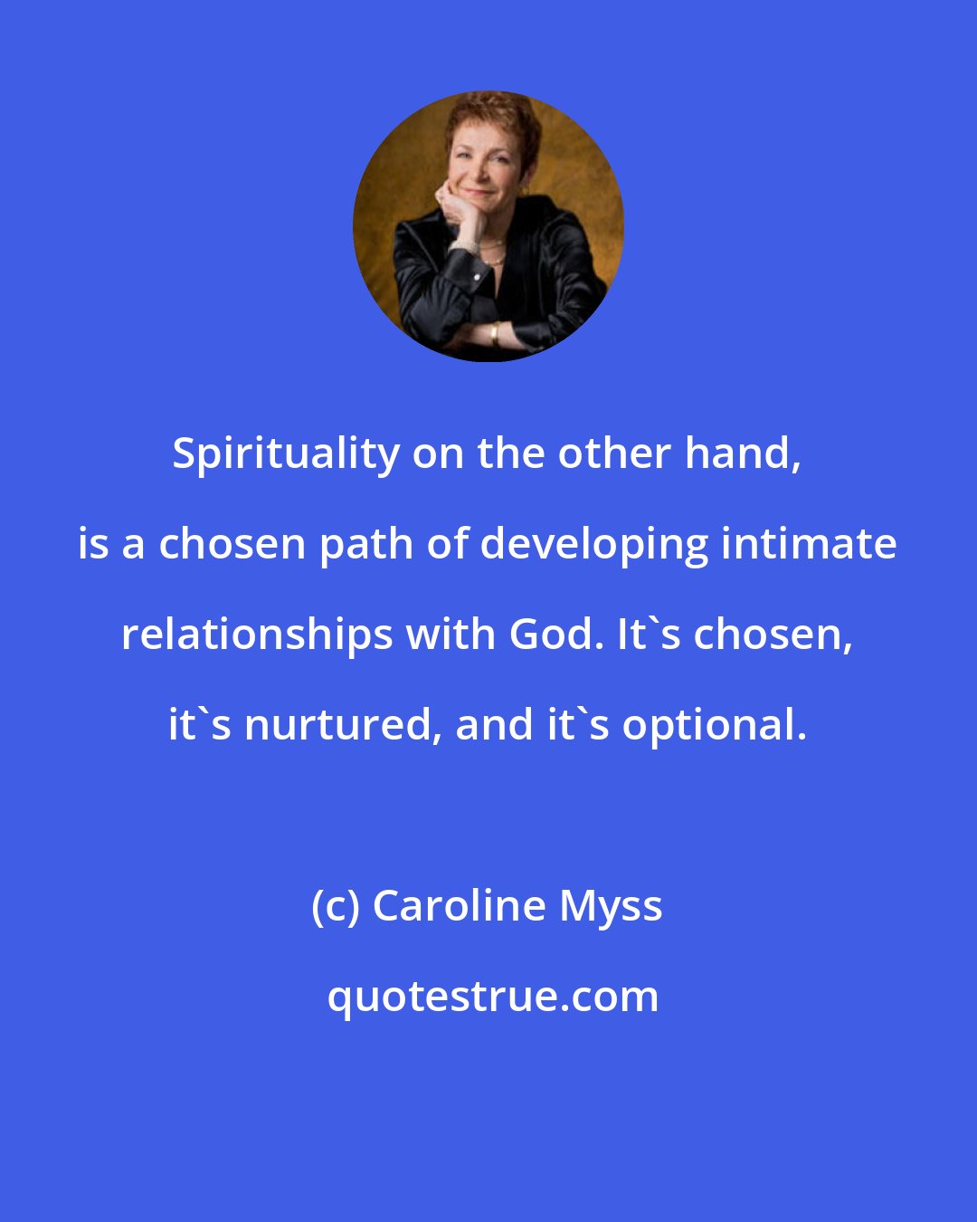 Caroline Myss: Spirituality on the other hand, is a chosen path of developing intimate relationships with God. It's chosen, it's nurtured, and it's optional.