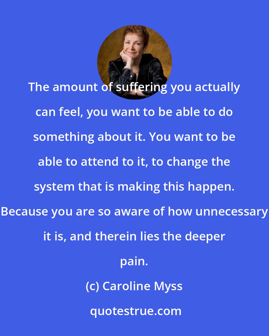 Caroline Myss: The amount of suffering you actually can feel, you want to be able to do something about it. You want to be able to attend to it, to change the system that is making this happen. Because you are so aware of how unnecessary it is, and therein lies the deeper pain.