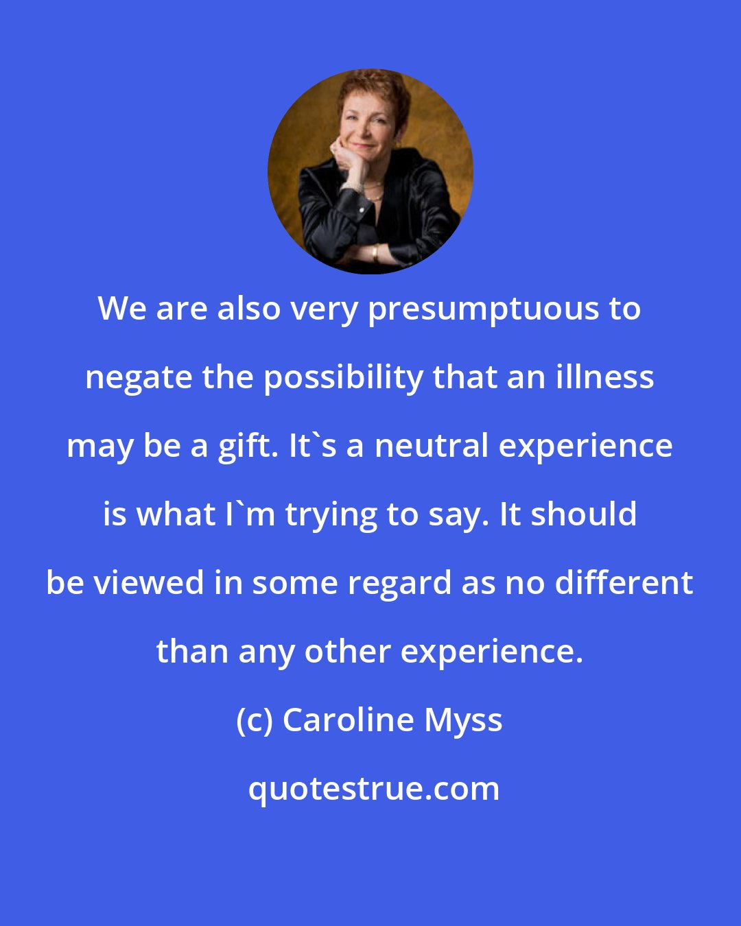 Caroline Myss: We are also very presumptuous to negate the possibility that an illness may be a gift. It's a neutral experience is what I'm trying to say. It should be viewed in some regard as no different than any other experience.