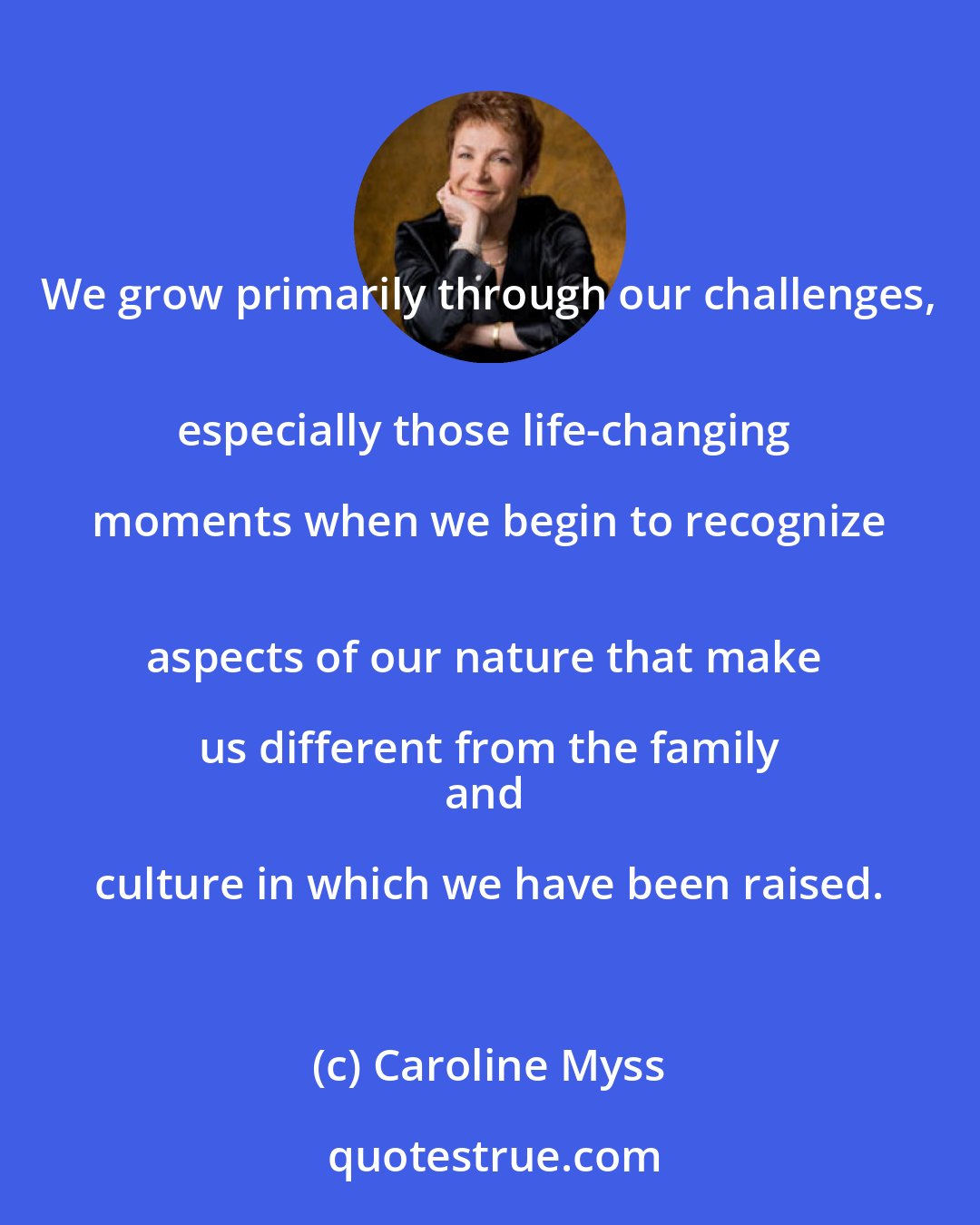 Caroline Myss: We grow primarily through our challenges, 
especially those life-changing moments when we begin to recognize 
aspects of our nature that make us different from the family 
and culture in which we have been raised.