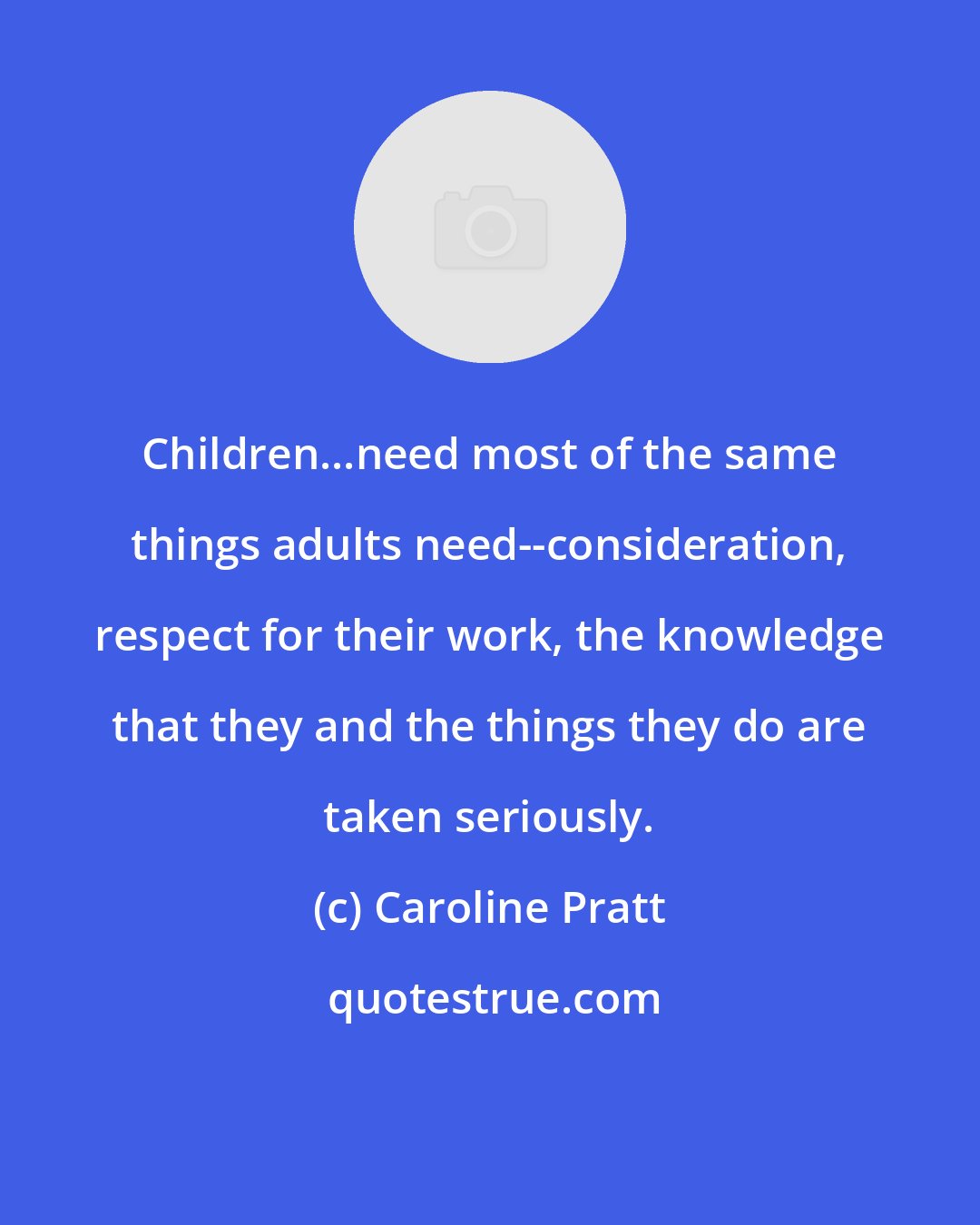 Caroline Pratt: Children...need most of the same things adults need--consideration, respect for their work, the knowledge that they and the things they do are taken seriously.