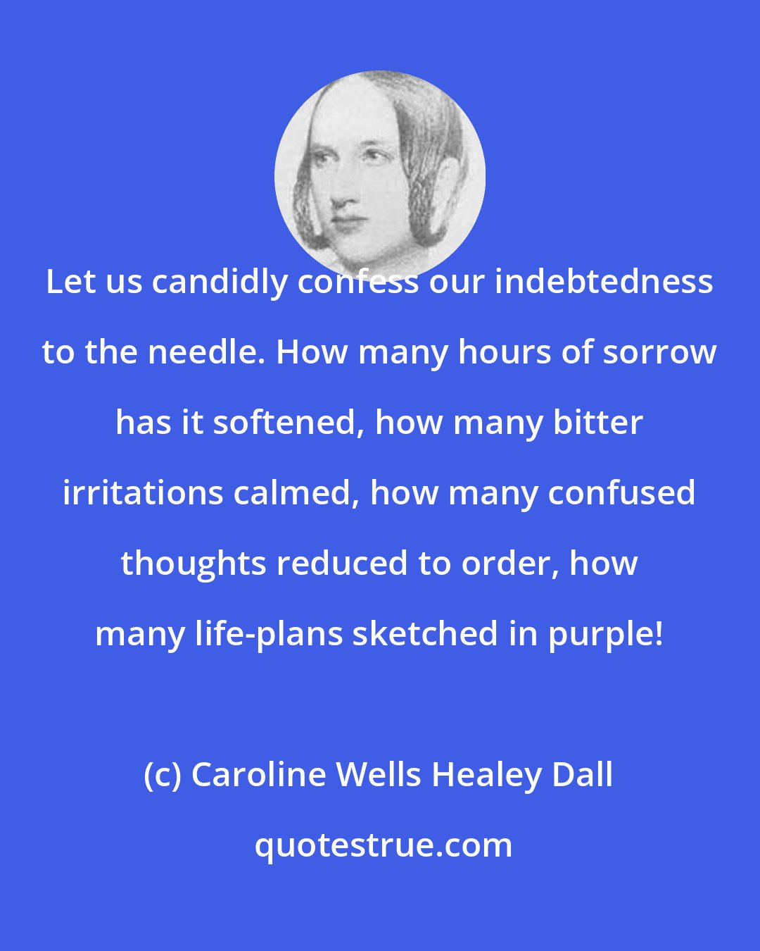 Caroline Wells Healey Dall: Let us candidly confess our indebtedness to the needle. How many hours of sorrow has it softened, how many bitter irritations calmed, how many confused thoughts reduced to order, how many life-plans sketched in purple!