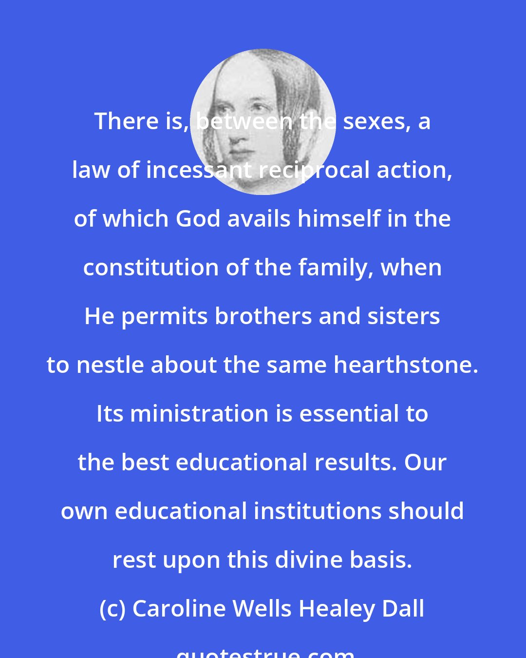 Caroline Wells Healey Dall: There is, between the sexes, a law of incessant reciprocal action, of which God avails himself in the constitution of the family, when He permits brothers and sisters to nestle about the same hearthstone. Its ministration is essential to the best educational results. Our own educational institutions should rest upon this divine basis.