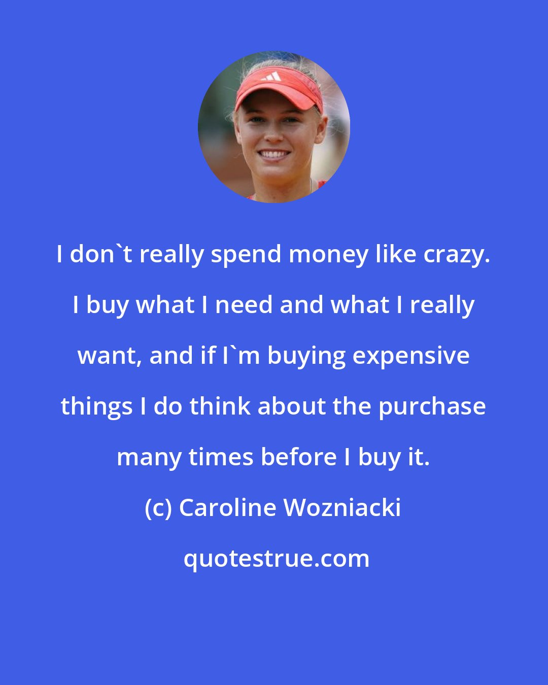 Caroline Wozniacki: I don't really spend money like crazy. I buy what I need and what I really want, and if I'm buying expensive things I do think about the purchase many times before I buy it.