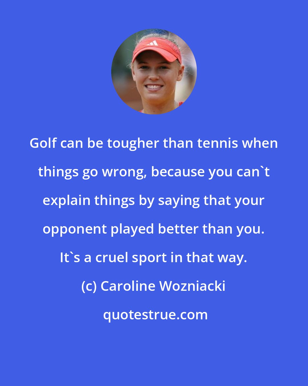 Caroline Wozniacki: Golf can be tougher than tennis when things go wrong, because you can't explain things by saying that your opponent played better than you. It's a cruel sport in that way.