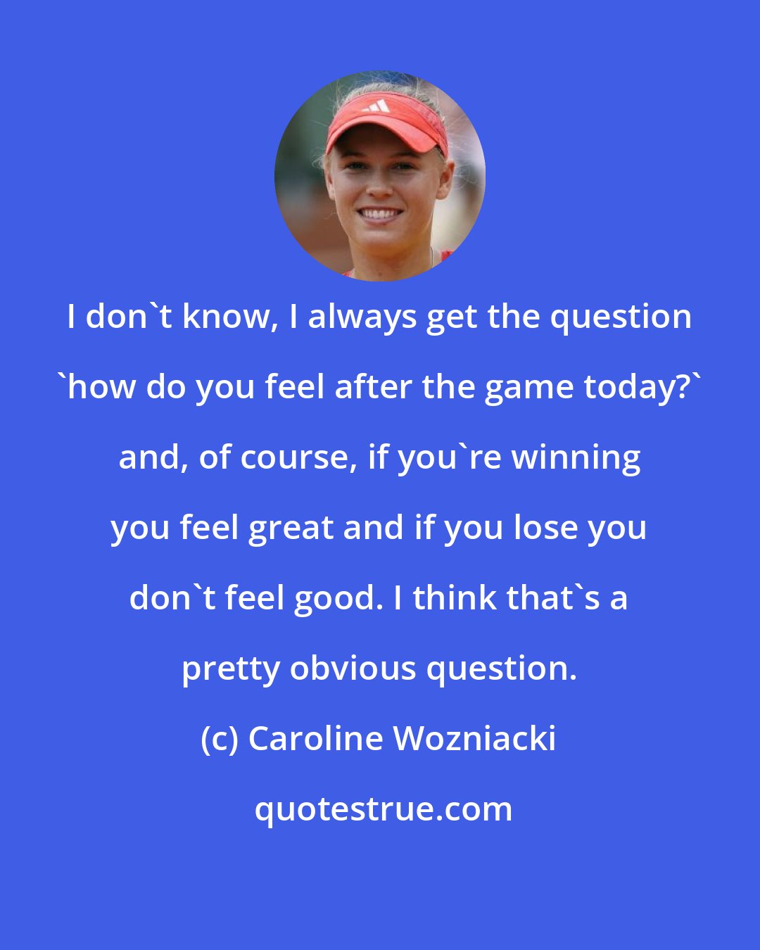 Caroline Wozniacki: I don't know, I always get the question 'how do you feel after the game today?' and, of course, if you're winning you feel great and if you lose you don't feel good. I think that's a pretty obvious question.