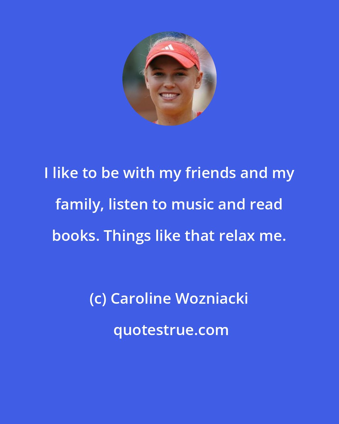 Caroline Wozniacki: I like to be with my friends and my family, listen to music and read books. Things like that relax me.