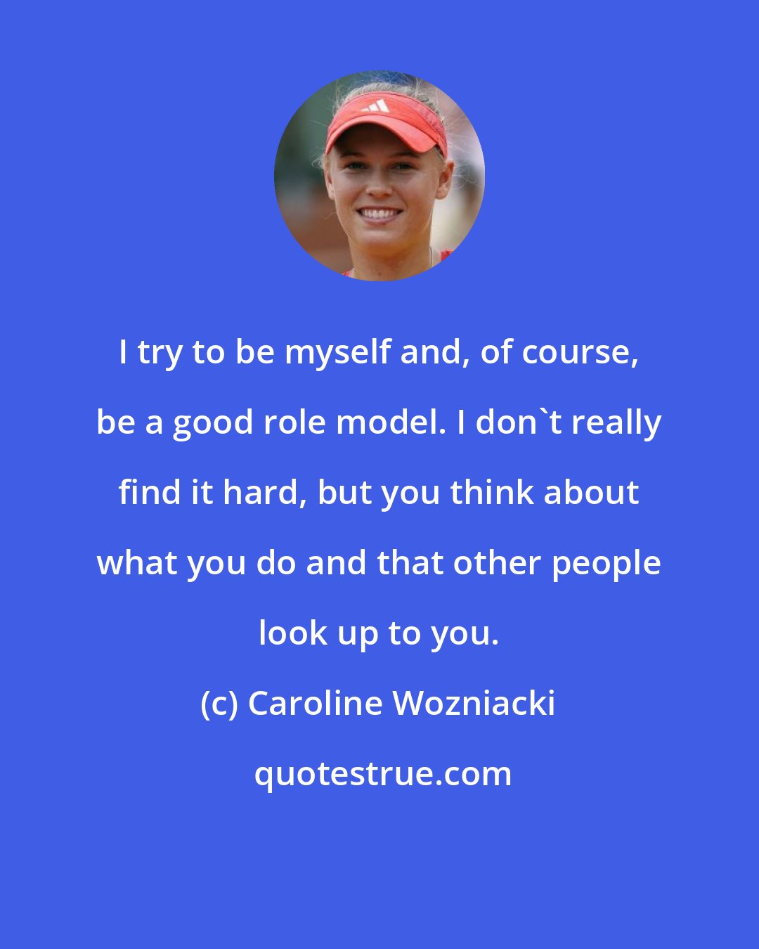 Caroline Wozniacki: I try to be myself and, of course, be a good role model. I don't really find it hard, but you think about what you do and that other people look up to you.