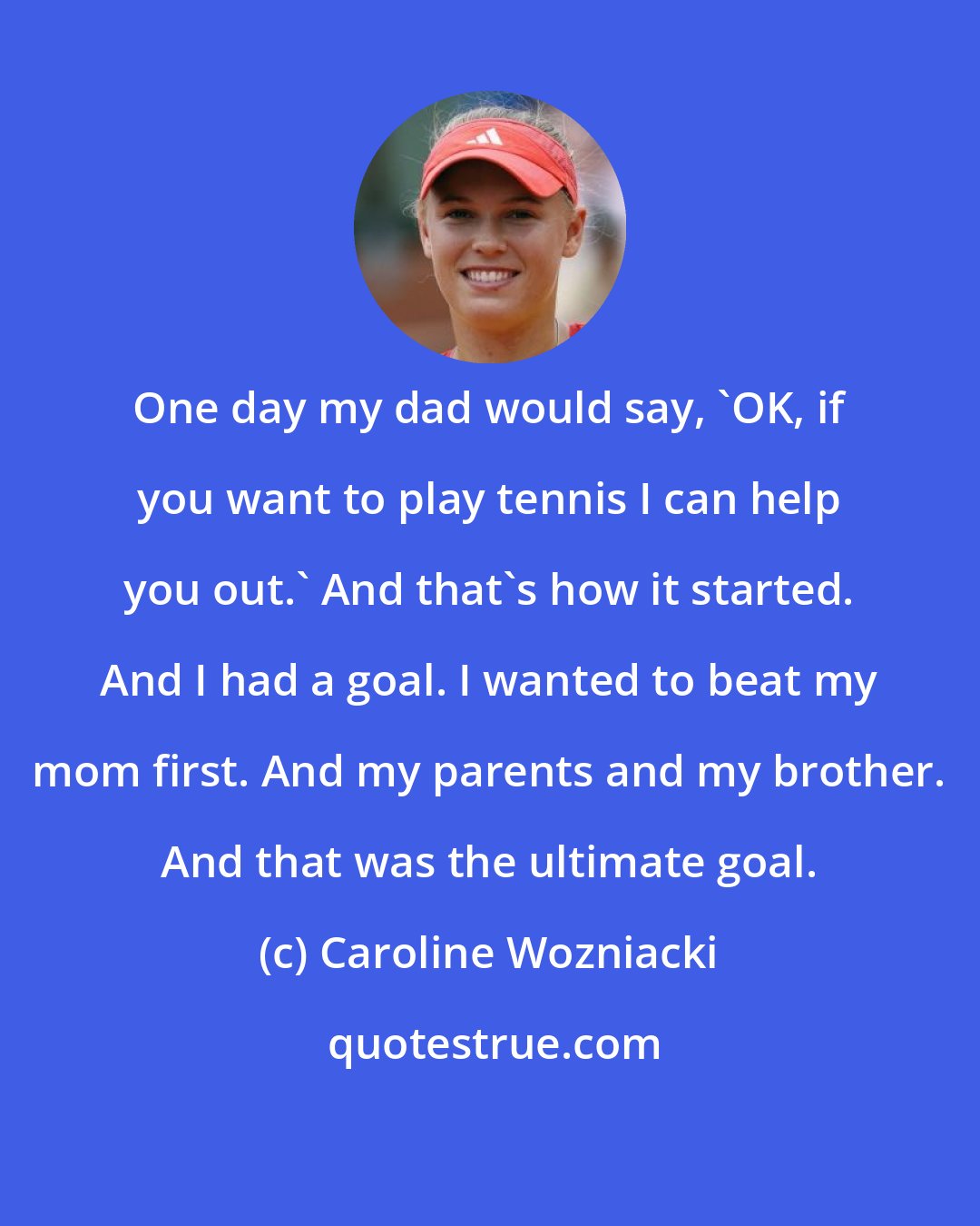 Caroline Wozniacki: One day my dad would say, 'OK, if you want to play tennis I can help you out.' And that's how it started. And I had a goal. I wanted to beat my mom first. And my parents and my brother. And that was the ultimate goal.