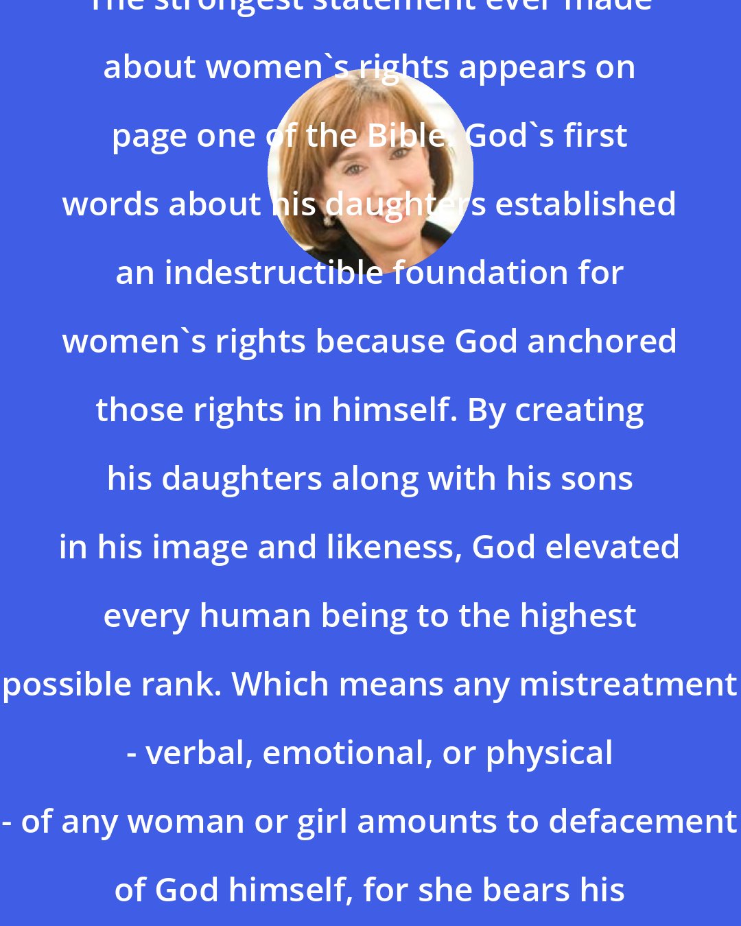 Carolyn Custis James: The strongest statement ever made about women's rights appears on page one of the Bible. God's first words about his daughters established an indestructible foundation for women's rights because God anchored those rights in himself. By creating his daughters along with his sons in his image and likeness, God elevated every human being to the highest possible rank. Which means any mistreatment - verbal, emotional, or physical - of any woman or girl amounts to defacement of God himself, for she bears his image.