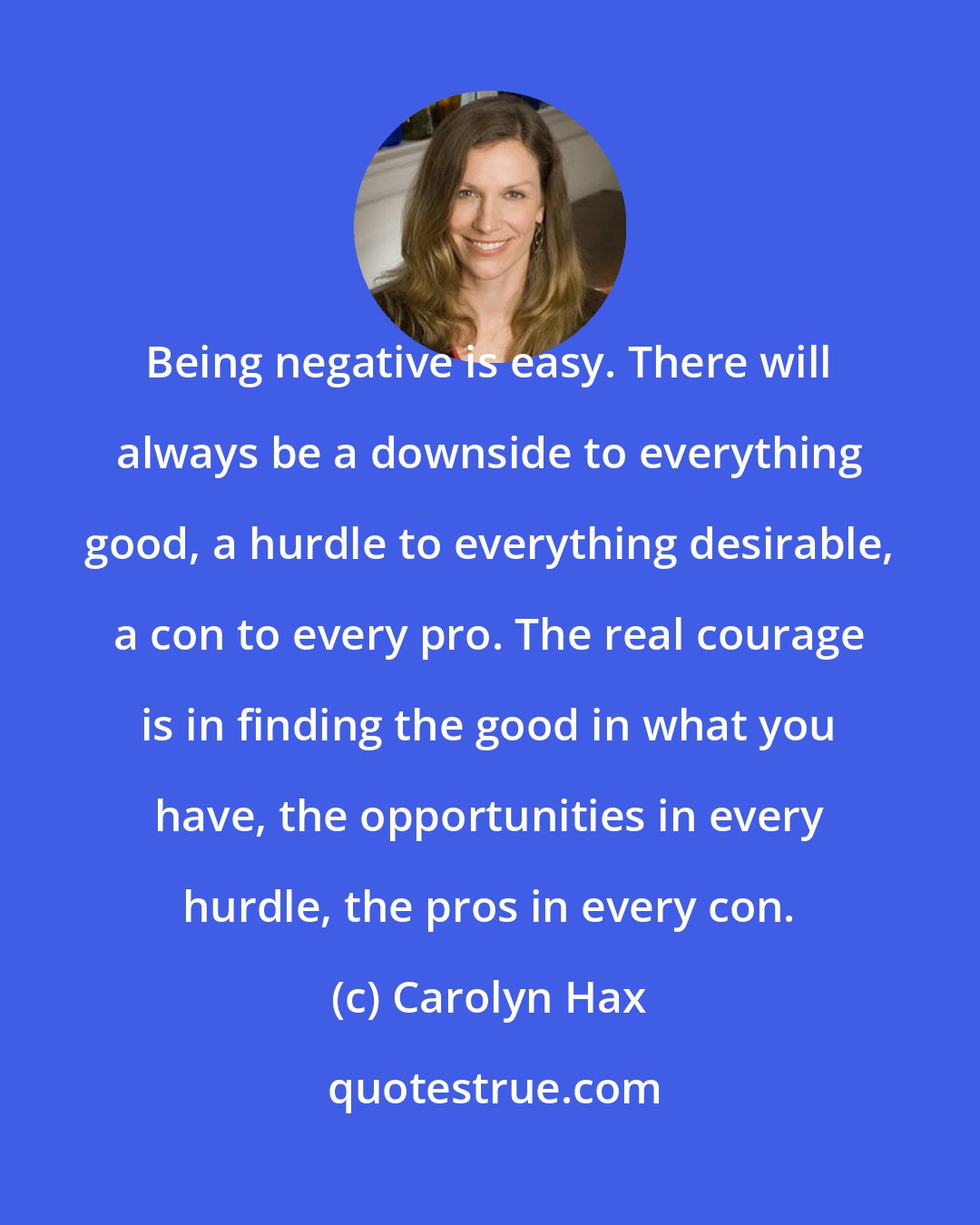 Carolyn Hax: Being negative is easy. There will always be a downside to everything good, a hurdle to everything desirable, a con to every pro. The real courage is in finding the good in what you have, the opportunities in every hurdle, the pros in every con.