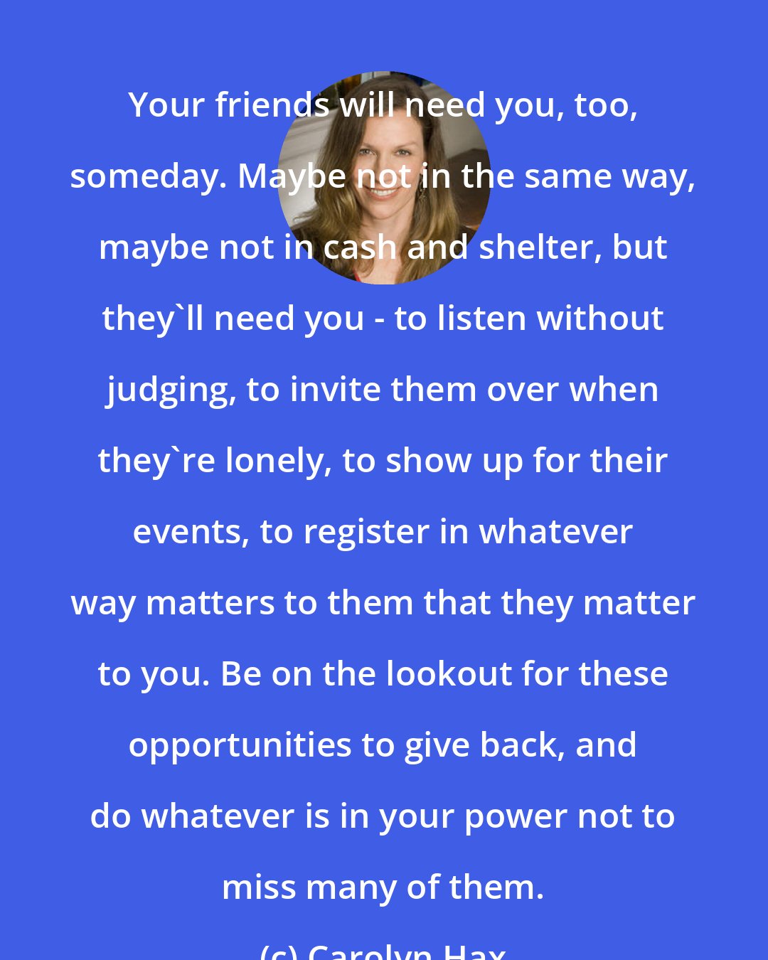 Carolyn Hax: Your friends will need you, too, someday. Maybe not in the same way, maybe not in cash and shelter, but they'll need you - to listen without judging, to invite them over when they're lonely, to show up for their events, to register in whatever way matters to them that they matter to you. Be on the lookout for these opportunities to give back, and do whatever is in your power not to miss many of them.