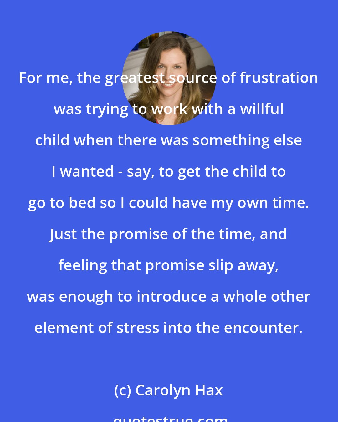 Carolyn Hax: For me, the greatest source of frustration was trying to work with a willful child when there was something else I wanted - say, to get the child to go to bed so I could have my own time. Just the promise of the time, and feeling that promise slip away, was enough to introduce a whole other element of stress into the encounter.