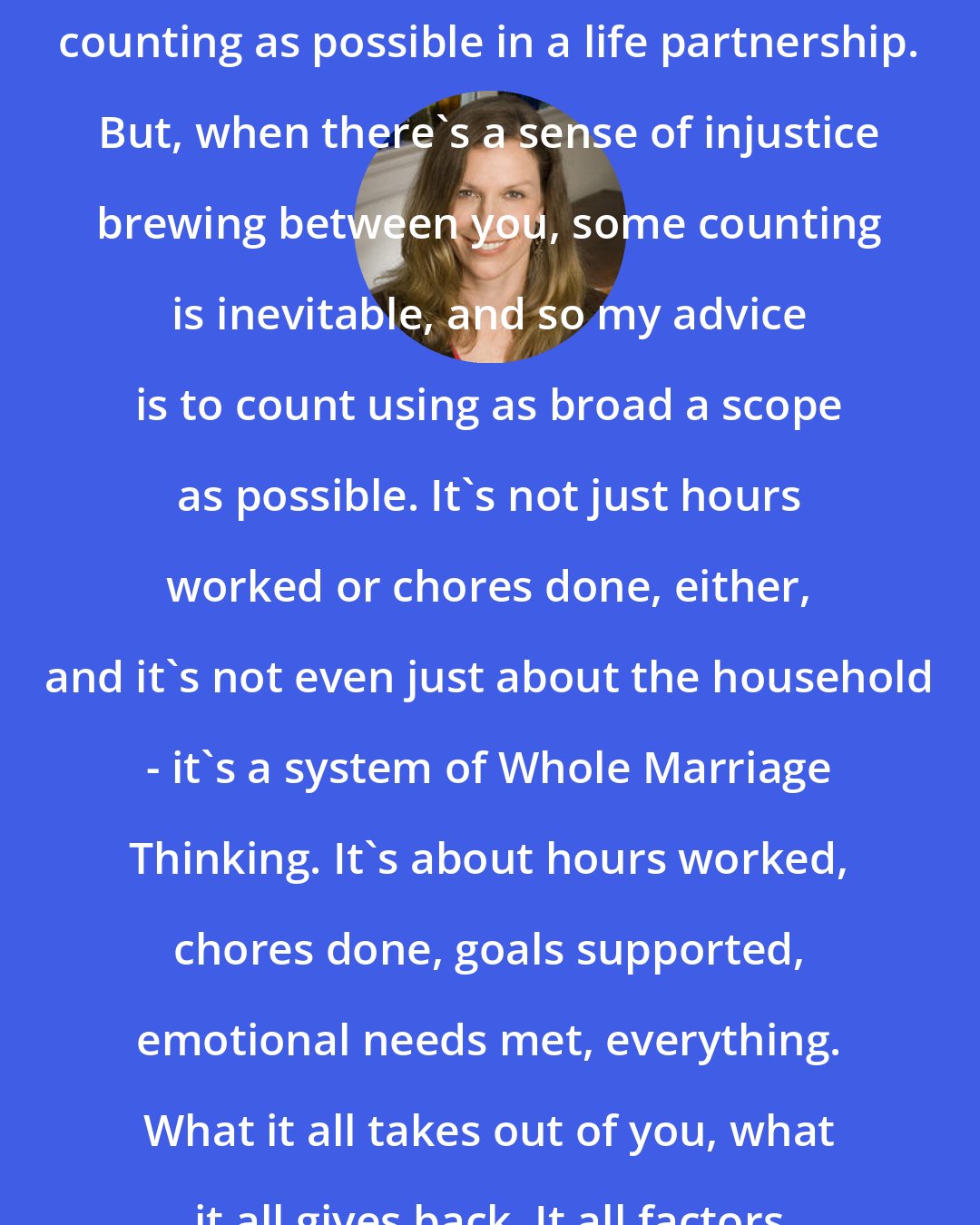 Carolyn Hax: I actually recommend as little actual counting as possible in a life partnership. But, when there's a sense of injustice brewing between you, some counting is inevitable, and so my advice is to count using as broad a scope as possible. It's not just hours worked or chores done, either, and it's not even just about the household - it's a system of Whole Marriage Thinking. It's about hours worked, chores done, goals supported, emotional needs met, everything. What it all takes out of you, what it all gives back. It all factors in.